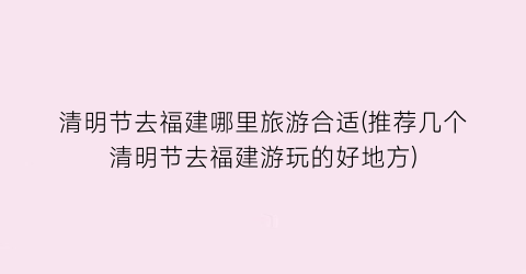 清明节去福建哪里旅游合适(推荐几个清明节去福建游玩的好地方)