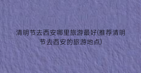 清明节去西安哪里旅游最好(推荐清明节去西安的旅游地点)