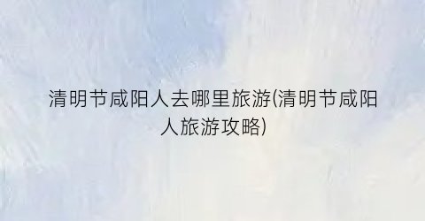 清明节咸阳人去哪里旅游(清明节咸阳人旅游攻略)