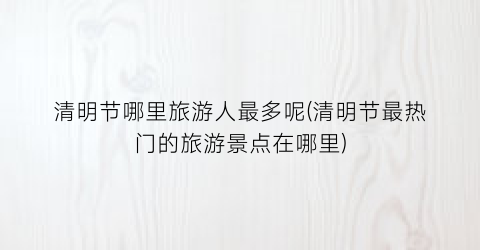 清明节哪里旅游人最多呢(清明节最热门的旅游景点在哪里)