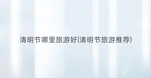 清明节哪里旅游好(清明节旅游推荐)