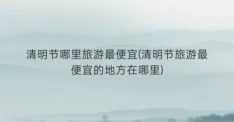 清明节哪里旅游最便宜(清明节旅游最便宜的地方在哪里)