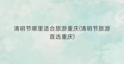 清明节哪里适合旅游重庆(清明节旅游首选重庆)