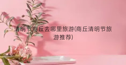 清明节商丘去哪里旅游(商丘清明节旅游推荐)