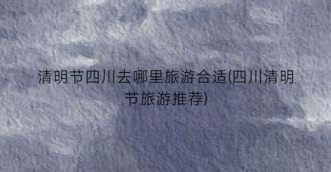 清明节四川去哪里旅游合适(四川清明节旅游推荐)