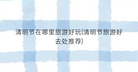 清明节在哪里旅游好玩(清明节旅游好去处推荐)
