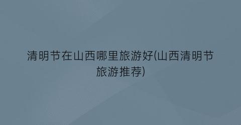 清明节在山西哪里旅游好(山西清明节旅游推荐)