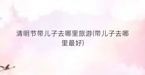 清明节带儿子去哪里旅游(带儿子去哪里最好)