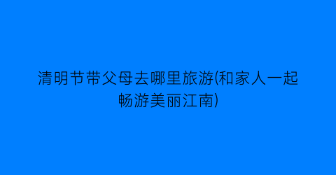 清明节带父母去哪里旅游(和家人一起畅游美丽江南)