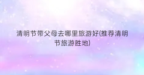 清明节带父母去哪里旅游好(推荐清明节旅游胜地)