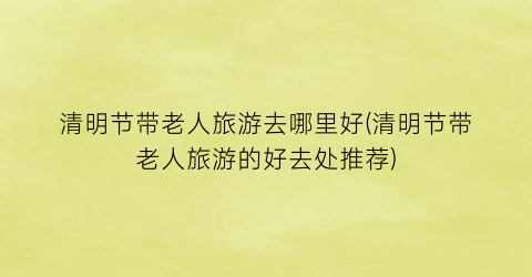 清明节带老人旅游去哪里好(清明节带老人旅游的好去处推荐)