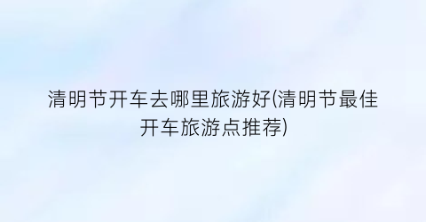 清明节开车去哪里旅游好(清明节最佳开车旅游点推荐)