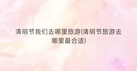 清明节我们去哪里旅游(清明节旅游去哪里最合适)