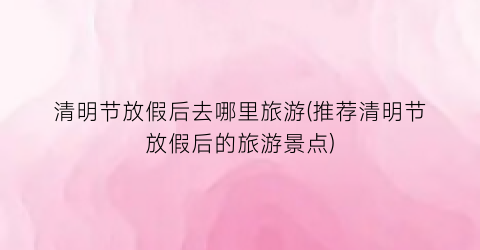 清明节放假后去哪里旅游(推荐清明节放假后的旅游景点)