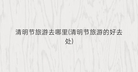 清明节旅游去哪里(清明节旅游的好去处)