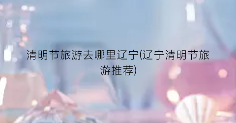 清明节旅游去哪里辽宁(辽宁清明节旅游推荐)