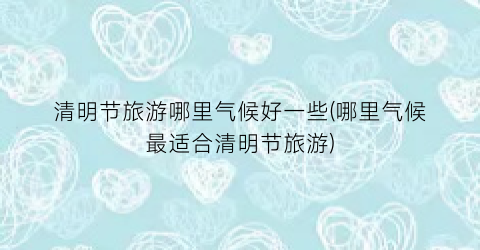 清明节旅游哪里气候好一些(哪里气候最适合清明节旅游)