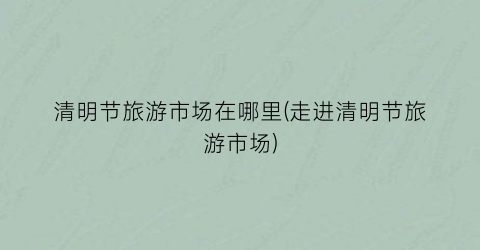 清明节旅游市场在哪里(走进清明节旅游市场)