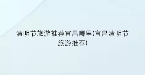 清明节旅游推荐宜昌哪里(宜昌清明节旅游推荐)