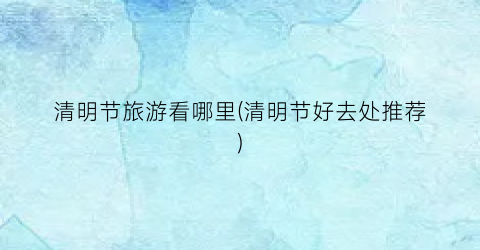 清明节旅游看哪里(清明节好去处推荐)