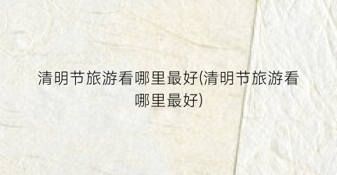 清明节旅游看哪里最好(清明节旅游看哪里最好)
