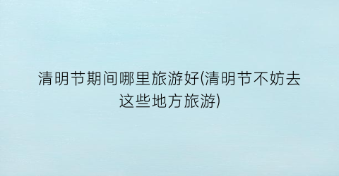 清明节期间哪里旅游好(清明节不妨去这些地方旅游)