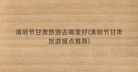 清明节甘肃旅游去哪里好(清明节甘肃旅游据点推荐)