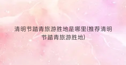 清明节踏青旅游胜地是哪里(推荐清明节踏青旅游胜地)
