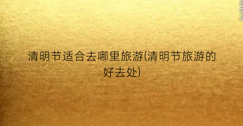 清明节适合去哪里旅游(清明节旅游的好去处)