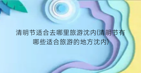 清明节适合去哪里旅游沈内(清明节有哪些适合旅游的地方沈内)