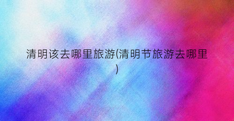清明该去哪里旅游(清明节旅游去哪里)