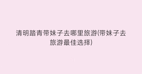 清明踏青带妹子去哪里旅游(带妹子去旅游最佳选择)