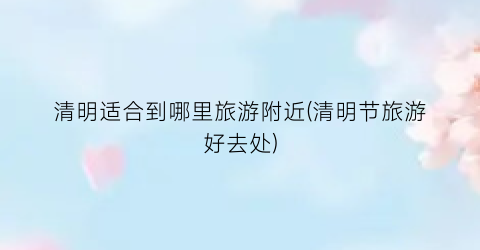 清明适合到哪里旅游附近(清明节旅游好去处)