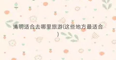 清明适合去哪里旅游(这些地方最适合)
