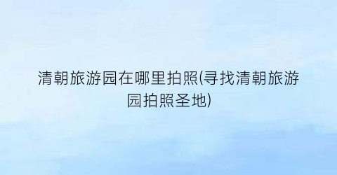 清朝旅游园在哪里拍照(寻找清朝旅游园拍照圣地)