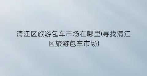 清江区旅游包车市场在哪里(寻找清江区旅游包车市场)