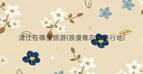 清江在哪里旅游(浪漫难忘的旅行地)