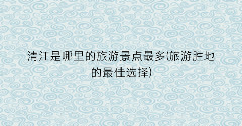 清江是哪里的旅游景点最多(旅游胜地的最佳选择)