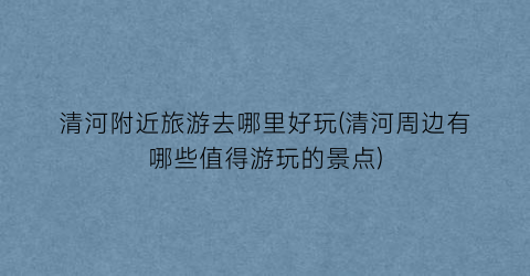清河附近旅游去哪里好玩(清河周边有哪些值得游玩的景点)