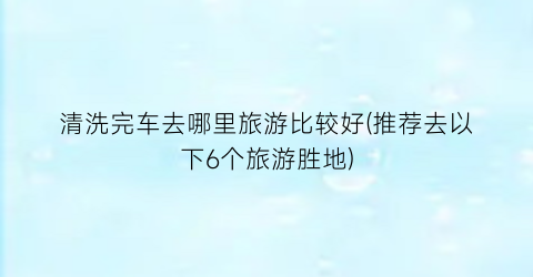 清洗完车去哪里旅游比较好(推荐去以下6个旅游胜地)