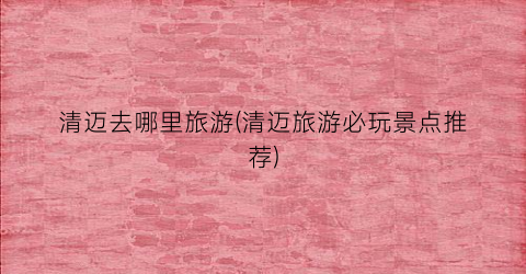 清迈去哪里旅游(清迈旅游必玩景点推荐)