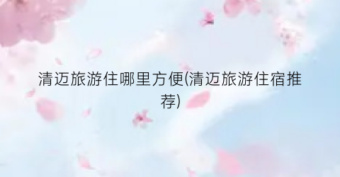 清迈旅游住哪里方便(清迈旅游住宿推荐)