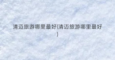 清迈旅游哪里最好(清迈旅游哪里最好)