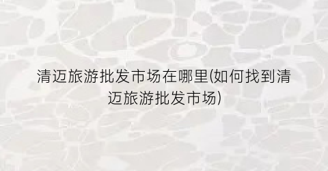 清迈旅游批发市场在哪里(如何找到清迈旅游批发市场)