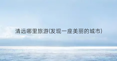 清远哪里旅游(发现一座美丽的城市)