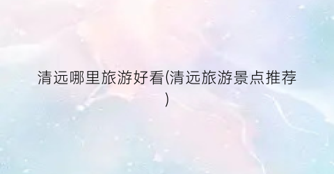 清远哪里旅游好看(清远旅游景点推荐)