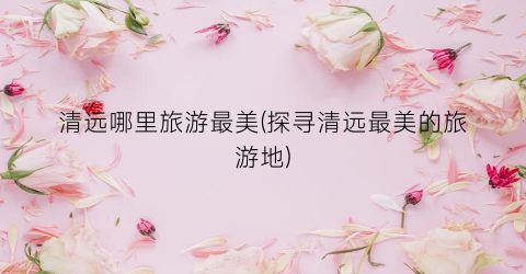 清远哪里旅游最美(探寻清远最美的旅游地)