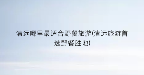 清远哪里最适合野餐旅游(清远旅游首选野餐胜地)