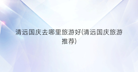 清远国庆去哪里旅游好(清远国庆旅游推荐)