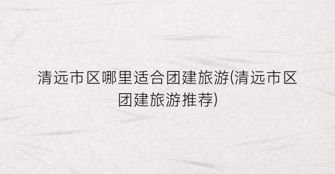 清远市区哪里适合团建旅游(清远市区团建旅游推荐)